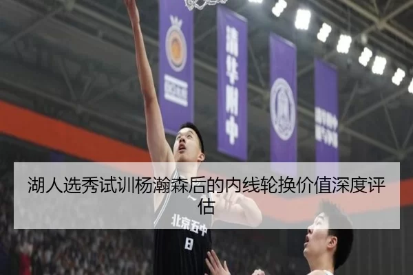 湖人选秀试训杨瀚森后的内线轮换价值深度评估